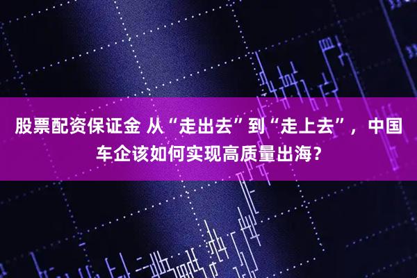股票配资保证金 从“走出去”到“走上去”，中国车企该如何实现高质量出海？
