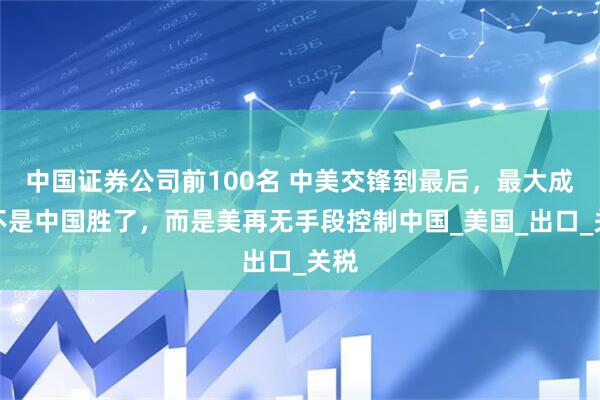 中国证券公司前100名 中美交锋到最后，最大成果不是中国胜了，而是美再无手段控制中国_美国_出口_关税