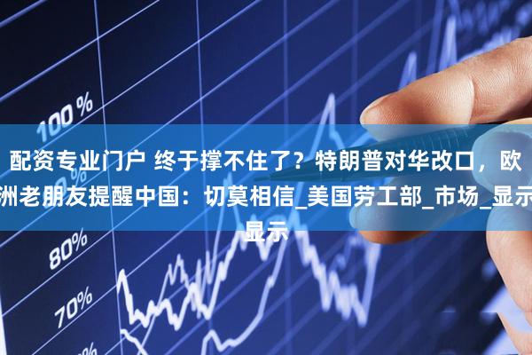配资专业门户 终于撑不住了？特朗普对华改口，欧洲老朋友提醒中国：切莫相信_美国劳工部_市场_显示
