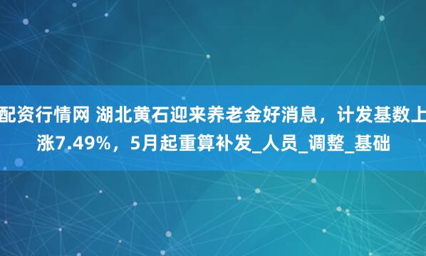 配资行情网 湖北黄石迎来养老金好消息，计发基数上涨7.49%，5月起重算补发_人员_调整_基础