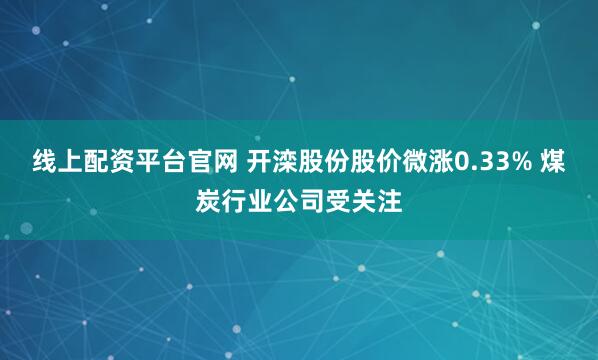线上配资平台官网 开滦股份股价微涨0.33% 煤炭行业公司受关注