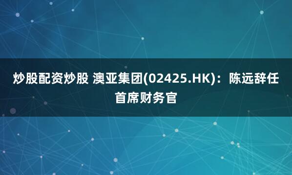 炒股配资炒股 澳亚集团(02425.HK)：陈远辞任首席财务官