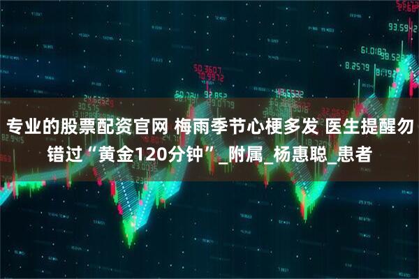 专业的股票配资官网 梅雨季节心梗多发 医生提醒勿错过“黄金120分钟”_附属_杨惠聪_患者