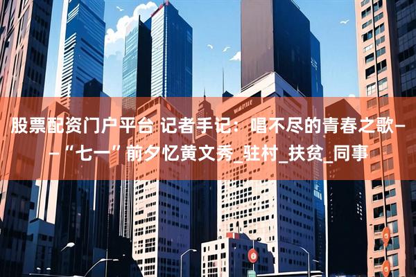 股票配资门户平台 记者手记：唱不尽的青春之歌——“七一”前夕忆黄文秀_驻村_扶贫_同事