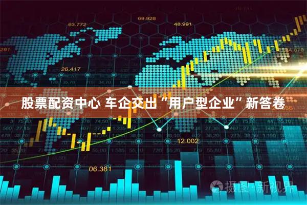 股票配资中心 车企交出“用户型企业”新答卷