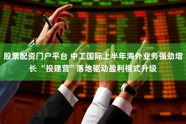 股票配资门户平台 中工国际上半年海外业务强劲增长 “投建营”落地驱动盈利模式升级