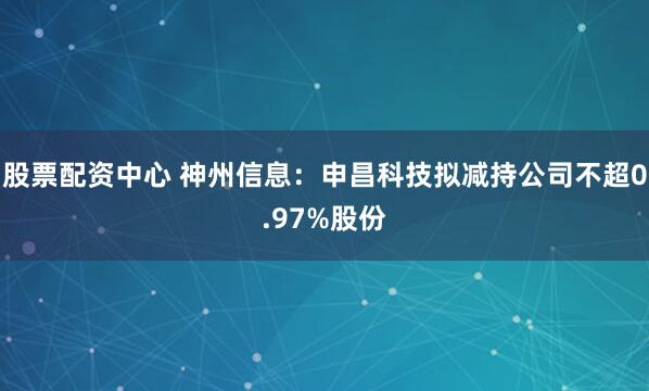 股票配资中心 神州信息：申昌科技拟减持公司不超0.97%股份