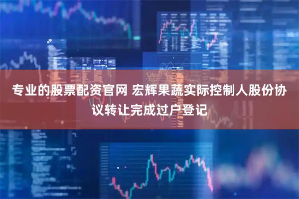 专业的股票配资官网 宏辉果蔬实际控制人股份协议转让完成过户登记