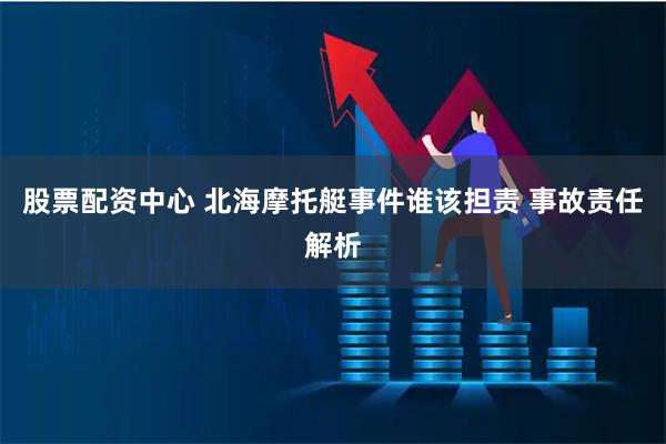股票配资中心 北海摩托艇事件谁该担责 事故责任解析