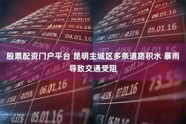 股票配资门户平台 昆明主城区多条道路积水 暴雨导致交通受阻