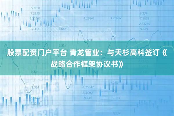 股票配资门户平台 青龙管业：与天杉高科签订《战略合作框架协议书》