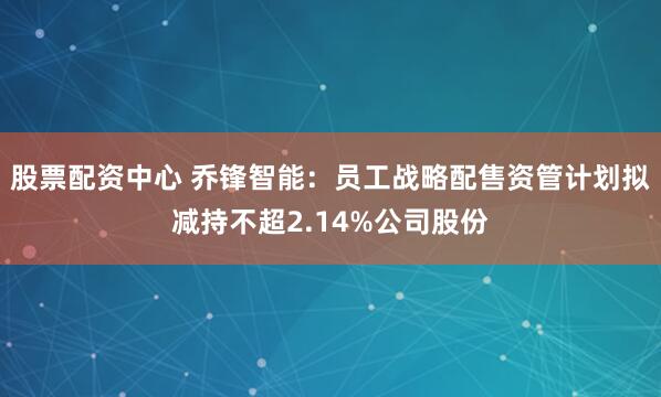 股票配资中心 乔锋智能：员工战略配售资管计划拟减持不超2.14%公司股份