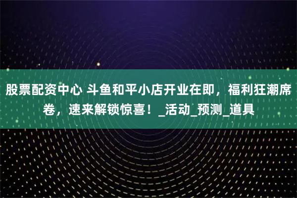 股票配资中心 斗鱼和平小店开业在即，福利狂潮席卷，速来解锁惊喜！_活动_预测_道具