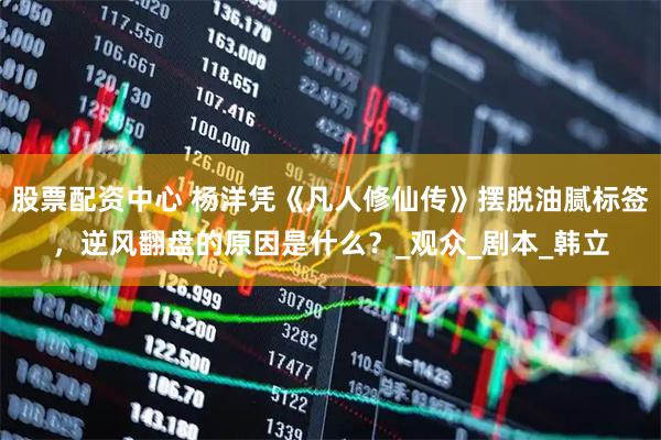 股票配资中心 杨洋凭《凡人修仙传》摆脱油腻标签，逆风翻盘的原因是什么？_观众_剧本_韩立