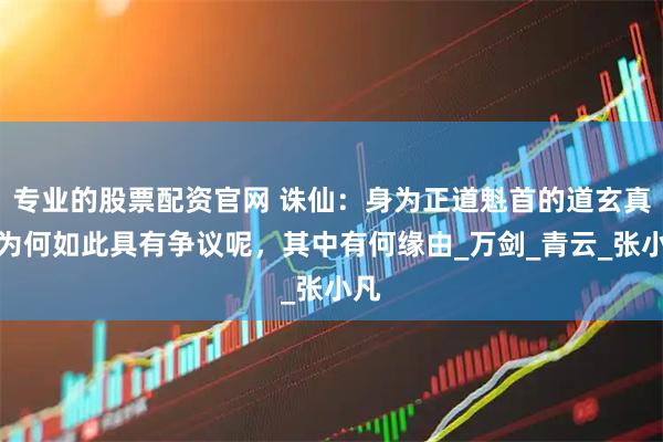 专业的股票配资官网 诛仙：身为正道魁首的道玄真人为何如此具有争议呢，其中有何缘由_万剑_青云_张小凡