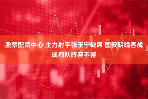 股票配资中心 主力射手张玉宁缺席 国安明晚客战成都队阵容不整
