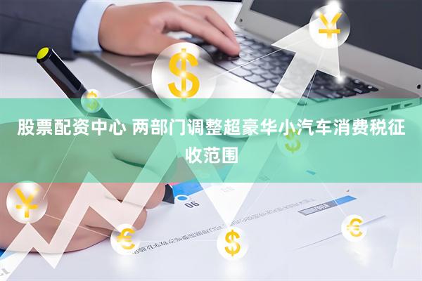 股票配资中心 两部门调整超豪华小汽车消费税征收范围