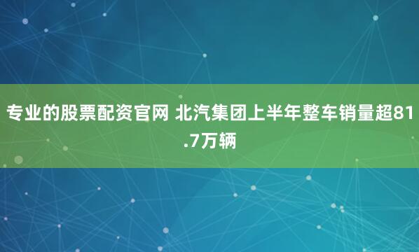 专业的股票配资官网 北汽集团上半年整车销量超81.7万辆