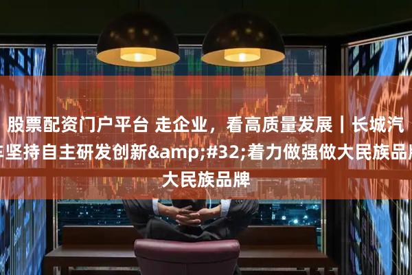 股票配资门户平台 走企业，看高质量发展｜长城汽车坚持自主研发创新&#32;着力做强做大民族品牌