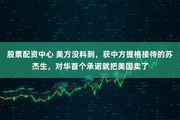 股票配资中心 美方没料到，获中方提格接待的苏杰生，对华首个承诺就把美国卖了