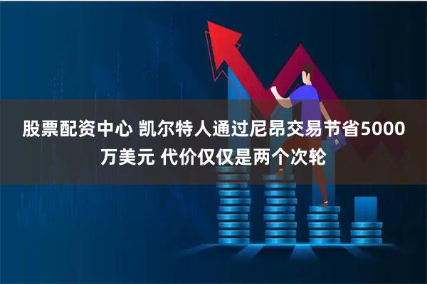 股票配资中心 凯尔特人通过尼昂交易节省5000万美元 代价仅仅是两个次轮