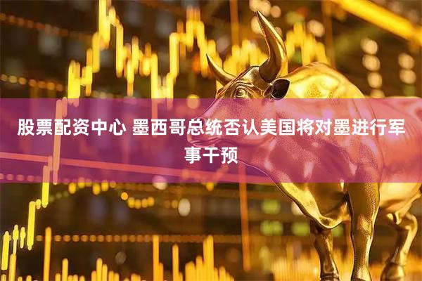 股票配资中心 墨西哥总统否认美国将对墨进行军事干预