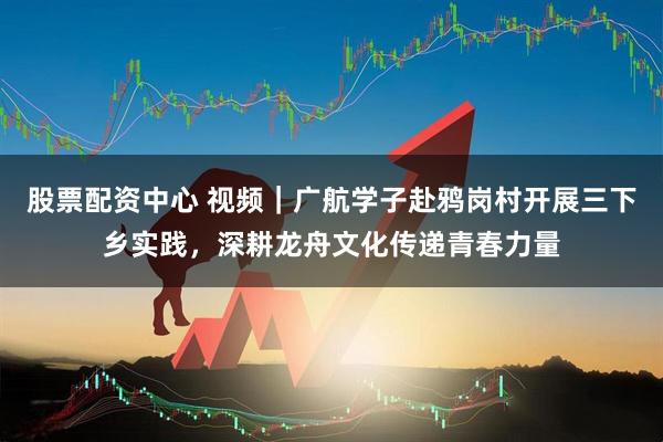 股票配资中心 视频｜广航学子赴鸦岗村开展三下乡实践，深耕龙舟文化传递青春力量