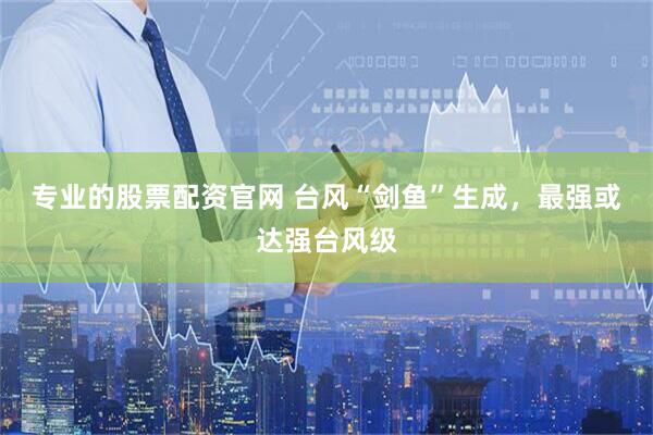 专业的股票配资官网 台风“剑鱼”生成，最强或达强台风级