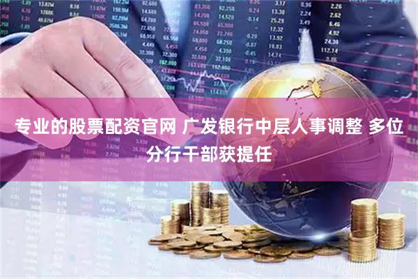 专业的股票配资官网 广发银行中层人事调整 多位分行干部获提任