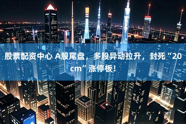 股票配资中心 A股尾盘，多股异动拉升，封死“20cm”涨停板！