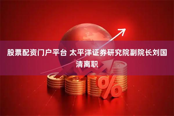 股票配资门户平台 太平洋证券研究院副院长刘国清离职
