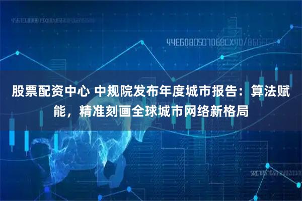 股票配资中心 中规院发布年度城市报告：算法赋能，精准刻画全球城市网络新格局