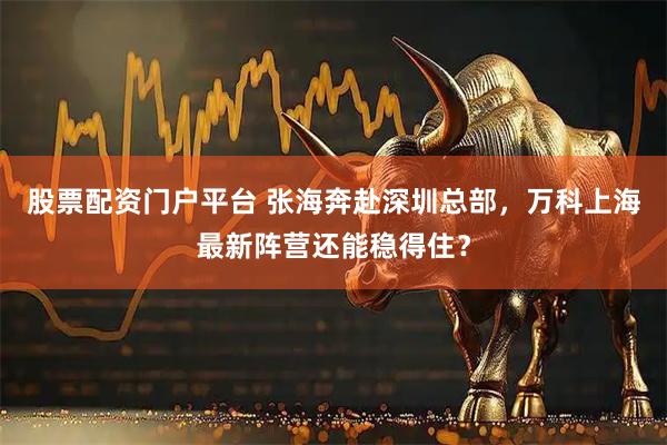股票配资门户平台 张海奔赴深圳总部，万科上海最新阵营还能稳得住？