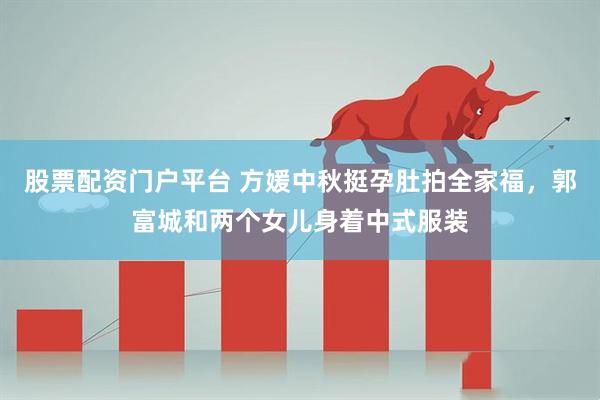 股票配资门户平台 方媛中秋挺孕肚拍全家福，郭富城和两个女儿身着中式服装