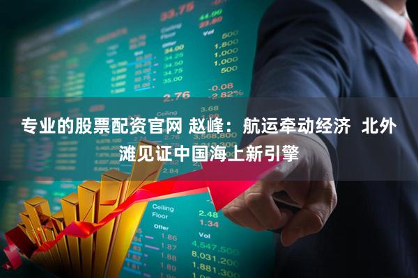专业的股票配资官网 赵峰:航运牵动经济 北外滩见证中国海上新引擎