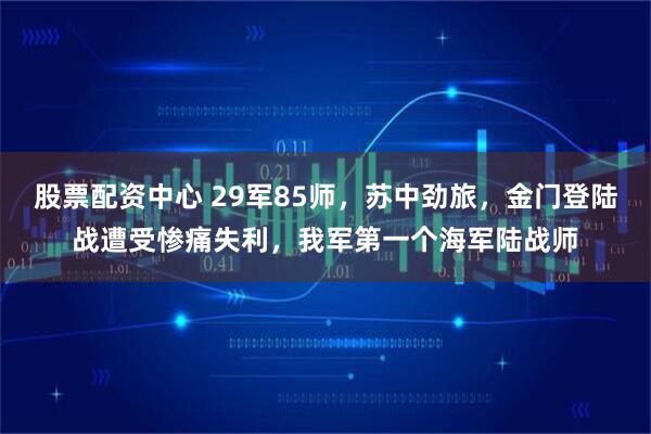 股票配资中心 29军85师，苏中劲旅，金门登陆战遭受惨痛失利，我军第一个海军陆战师