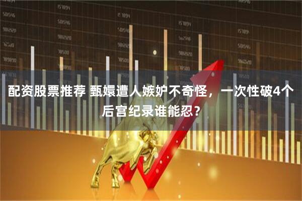 配资股票推荐 甄嬛遭人嫉妒不奇怪，一次性破4个后宫纪录谁能忍？