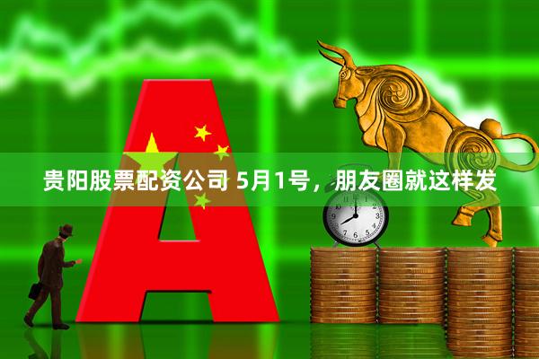 贵阳股票配资公司 5月1号，朋友圈就这样发