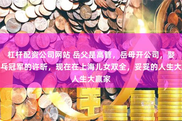 杠杆配资公司网站 岳父是高管，岳母开公司，娶了乒乓冠军的许昕，现在在上海儿女双全，妥妥的人生大赢家
