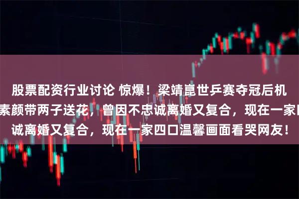 股票配资行业讨论 惊爆！梁靖崑世乒赛夺冠后机场被妻儿接机，奚美丽素颜带两子送花，曾因不忠诚离婚又复合，现在一家四口温馨画面看哭网友！