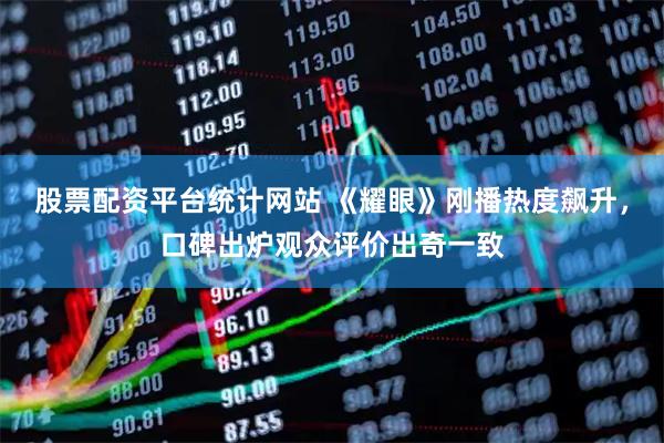 股票配资平台统计网站 《耀眼》刚播热度飙升，口碑出炉观众评价出奇一致