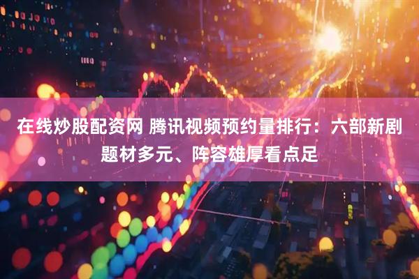 在线炒股配资网 腾讯视频预约量排行：六部新剧题材多元、阵容雄厚看点足