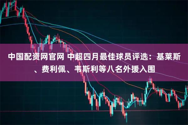 中国配资网官网 中超四月最佳球员评选：基莱斯、费利佩、韦斯利等八名外援入围