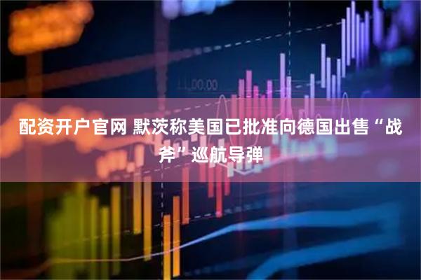 配资开户官网 默茨称美国已批准向德国出售“战斧”巡航导弹