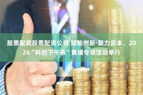 股票配资股票配资公司 赋能创新·聚力资本，2026“科创下午茶”黄埔专场活动举行