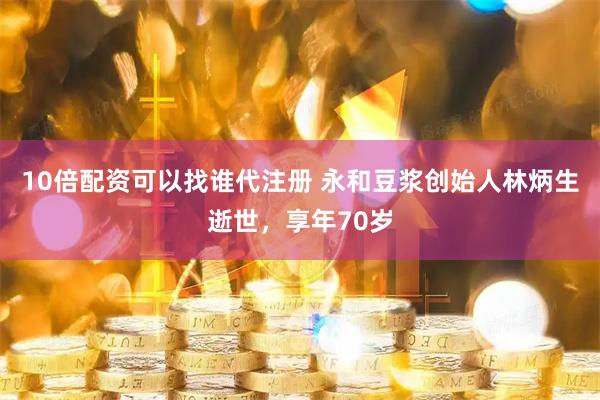 10倍配资可以找谁代注册 永和豆浆创始人林炳生逝世，享年70岁