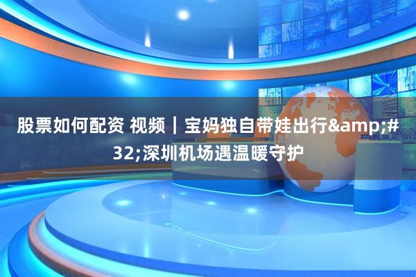 股票如何配资 视频｜宝妈独自带娃出行 深圳机场遇温暖守护
