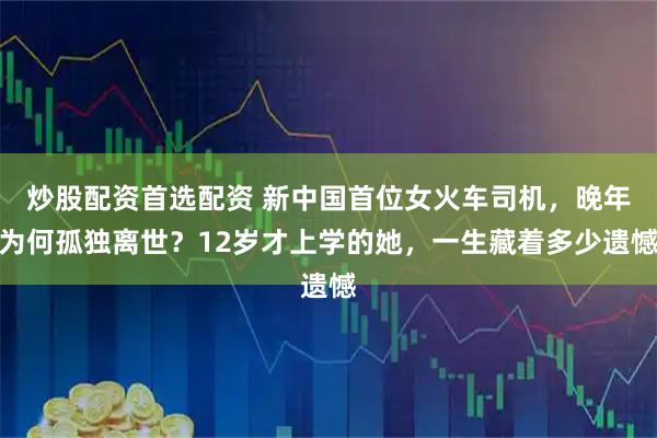 炒股配资首选配资 新中国首位女火车司机，晚年为何孤独离世？12岁才上学的她，一生藏着多少遗憾