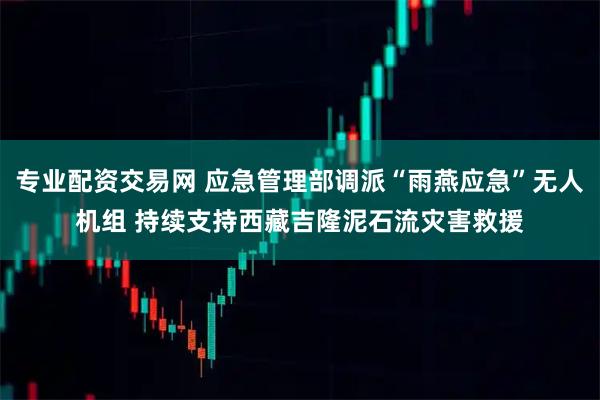 专业配资交易网 应急管理部调派“雨燕应急”无人机组 持续支持西藏吉隆泥石流灾害救援