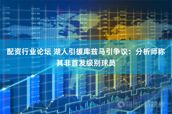 配资行业论坛 湖人引援库兹马引争议：分析师称其非首发级别球员